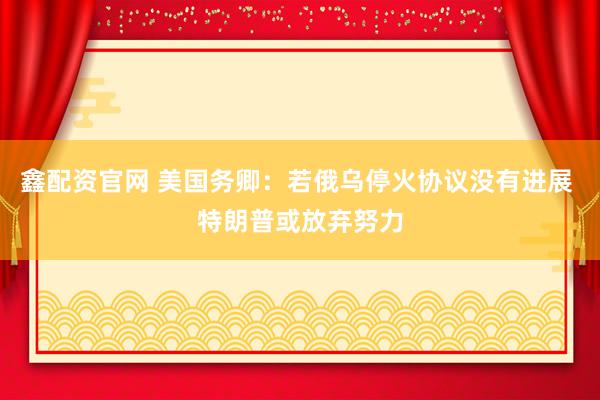 鑫配资官网 美国务卿：若俄乌停火协议没有进展 特朗普或放弃努力