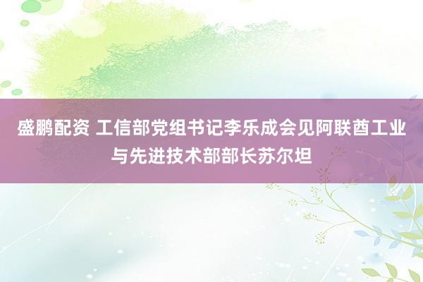 盛鹏配资 工信部党组书记李乐成会见阿联酋工业与先进技术部部长苏尔坦