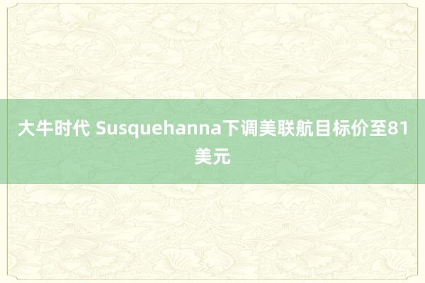 大牛时代 Susquehanna下调美联航目标价至81美元