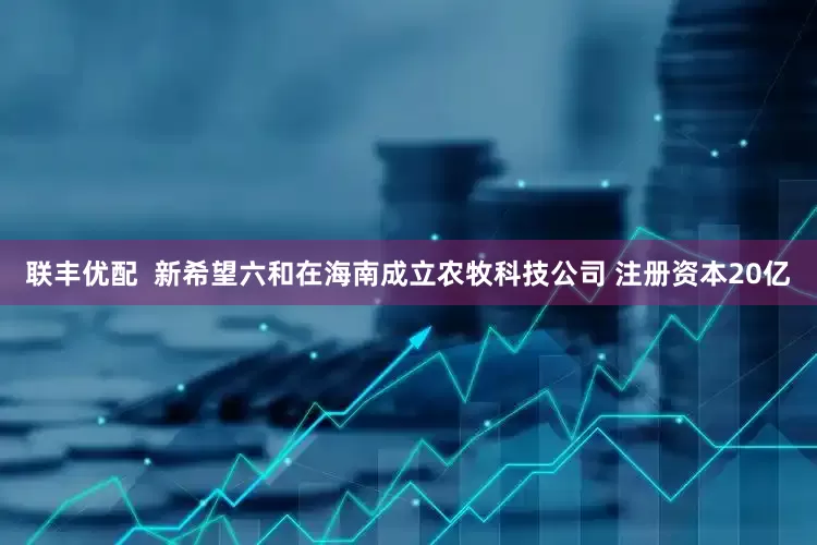 联丰优配  新希望六和在海南成立农牧科技公司 注册资本20亿