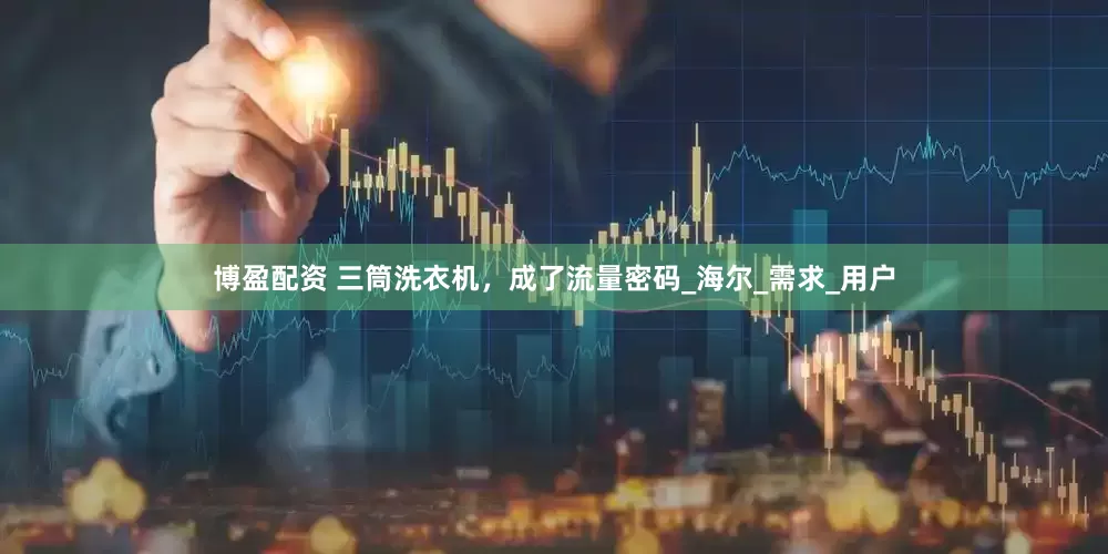 博盈配资 三筒洗衣机，成了流量密码_海尔_需求_用户