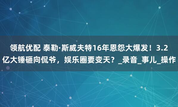 领航优配 泰勒·斯威夫特16年恩怨大爆发！3.2亿大锤砸向侃爷，娱乐圈要变天？_录音_事儿_操作