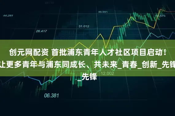 创元网配资 首批浦东青年人才社区项目启动！让更多青年与浦东同成长、共未来_青春_创新_先锋