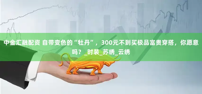 中金汇融配资 自带变色的“牡丹”，300元不到买极品富贵穿搭，你愿意吗？_时装_苏绣_云绣