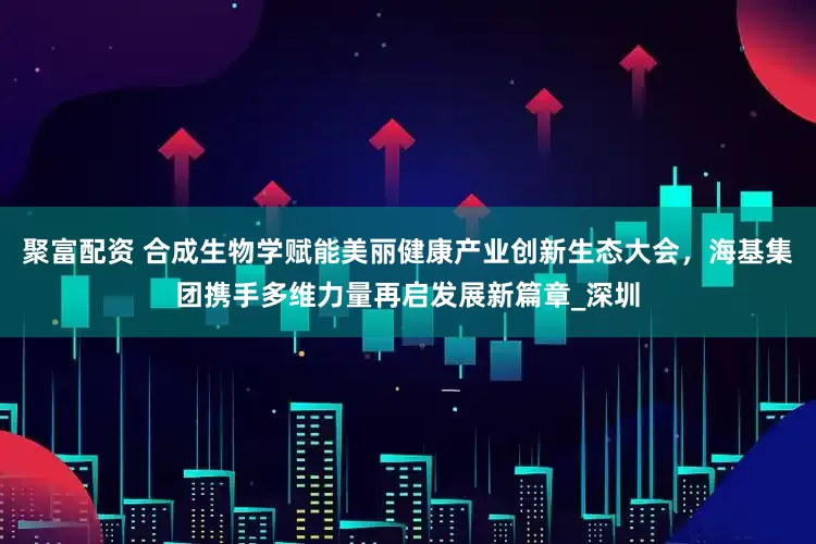 聚富配资 合成生物学赋能美丽健康产业创新生态大会，海基集团携手多维力量再启发展新篇章_深圳