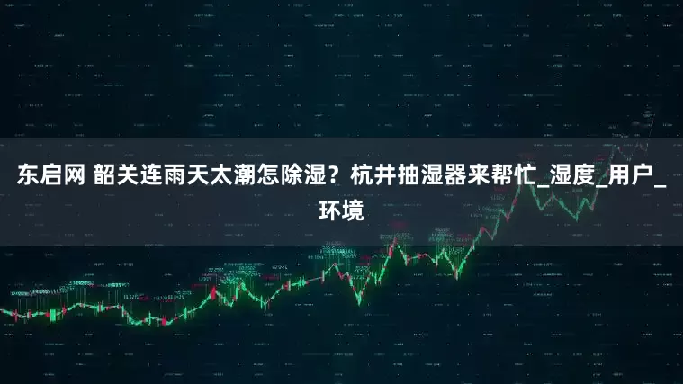 东启网 韶关连雨天太潮怎除湿？杭井抽湿器来帮忙_湿度_用户_环境