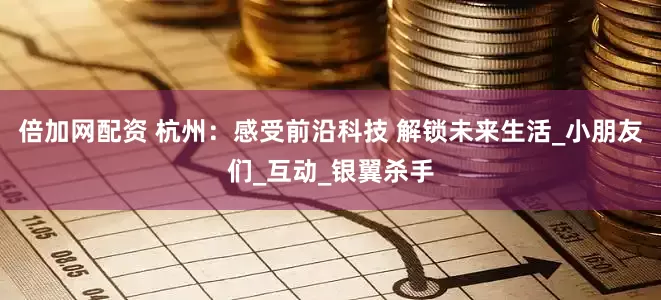 倍加网配资 杭州：感受前沿科技 解锁未来生活_小朋友们_互动_银翼杀手
