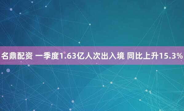 名鼎配资 一季度1.63亿人次出入境 同比上升15.3%