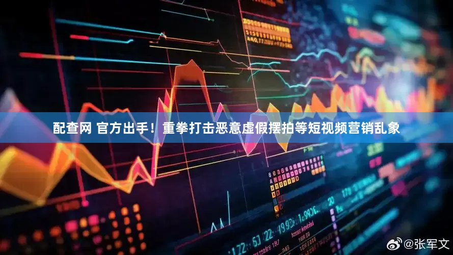 配查网 官方出手！重拳打击恶意虚假摆拍等短视频营销乱象