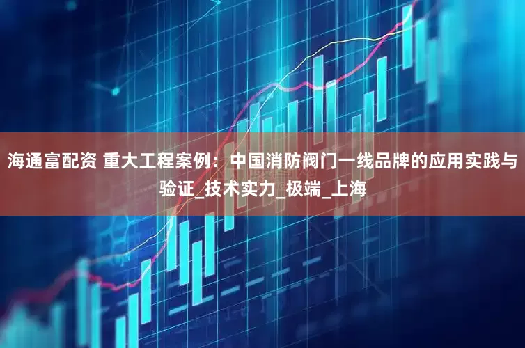 海通富配资 重大工程案例：中国消防阀门一线品牌的应用实践与验证_技术实力_极端_上海