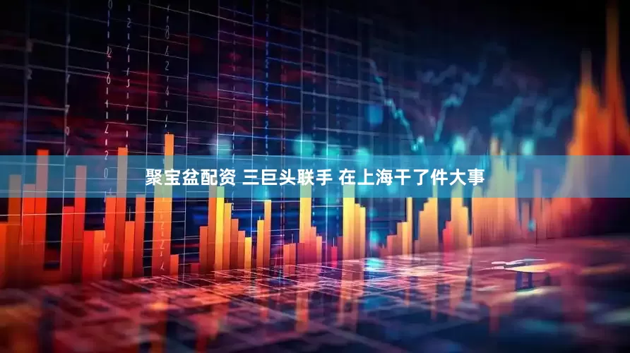 聚宝盆配资 三巨头联手 在上海干了件大事