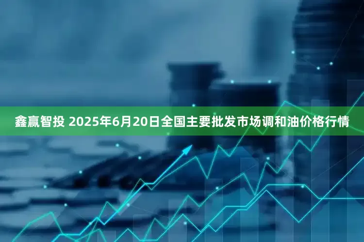 鑫赢智投 2025年6月20日全国主要批发市场调和油价格行情