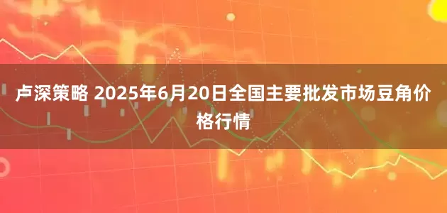 卢深策略 2025年6月20日全国主要批发市场豆角价格行情