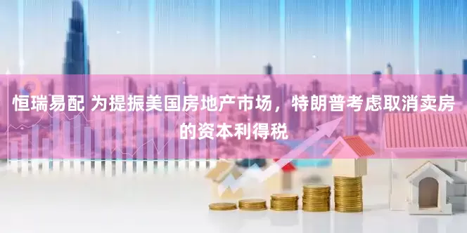 恒瑞易配 为提振美国房地产市场，特朗普考虑取消卖房的资本利得税
