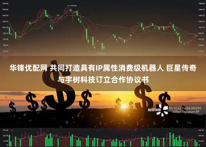 华锋优配网 共同打造具有IP属性消费级机器人 巨星传奇与宇树科技订立合作协议书