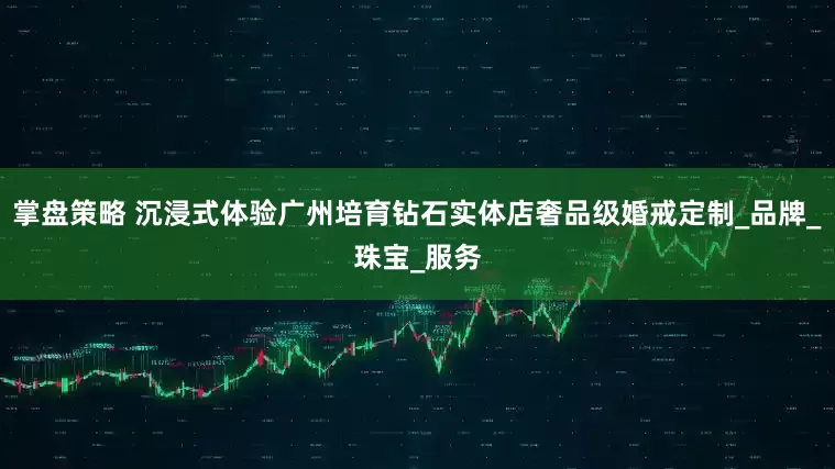 掌盘策略 沉浸式体验广州培育钻石实体店奢品级婚戒定制_品牌_珠宝_服务