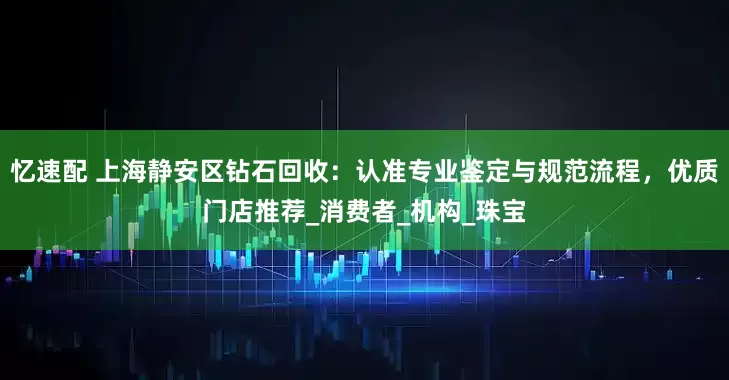 忆速配 上海静安区钻石回收：认准专业鉴定与规范流程，优质门店推荐_消费者_机构_珠宝
