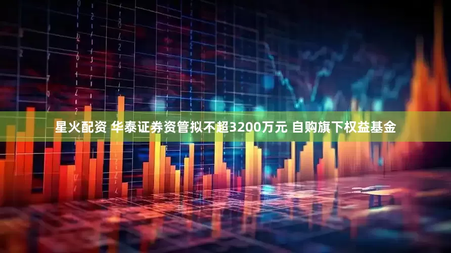 星火配资 华泰证券资管拟不超3200万元 自购旗下权益基金