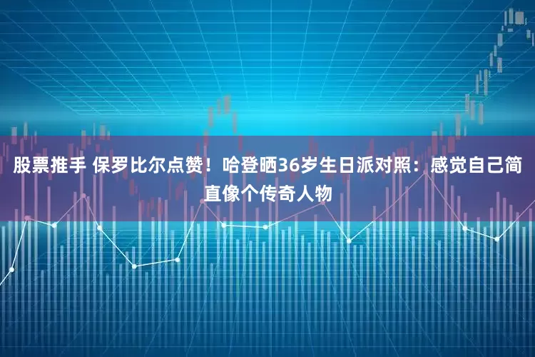 股票推手 保罗比尔点赞！哈登晒36岁生日派对照：感觉自己简直像个传奇人物