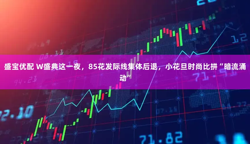盛宝优配 W盛典这一夜，85花发际线集体后退，小花旦时尚比拼“暗流涌动”