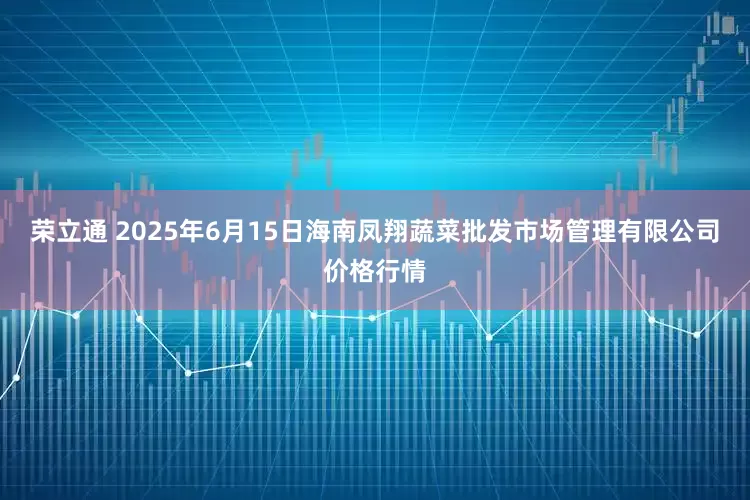 荣立通 2025年6月15日海南凤翔蔬菜批发市场管理有限公司价格行情