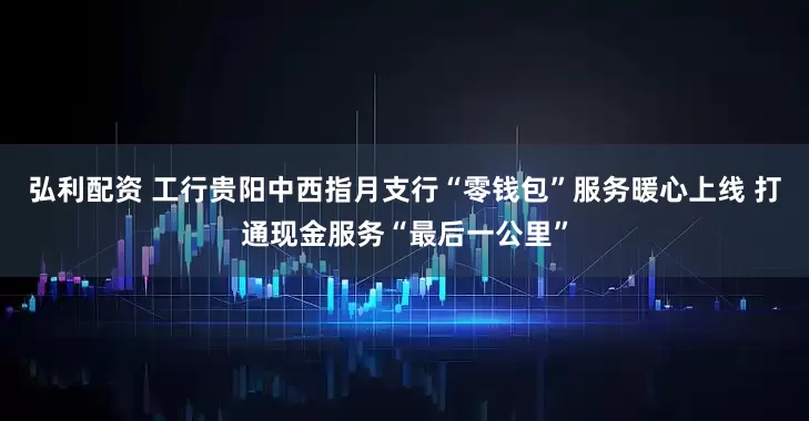 弘利配资 工行贵阳中西指月支行“零钱包”服务暖心上线 打通现金服务“最后一公里”