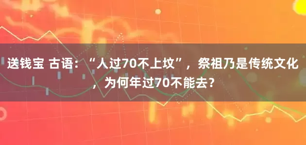 送钱宝 古语：“人过70不上坟”，祭祖乃是传统文化，为何年过70不能去？