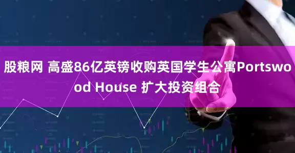 股粮网 高盛86亿英镑收购英国学生公寓Portswood House 扩大投资组合