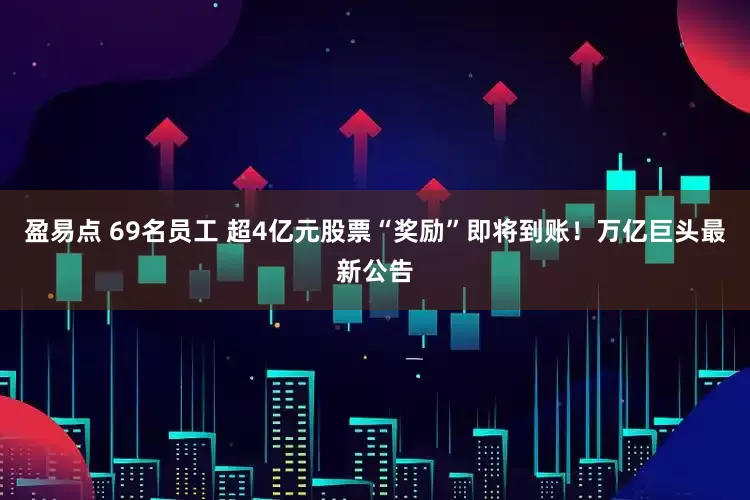 盈易点 69名员工 超4亿元股票“奖励”即将到账！万亿巨头最新公告