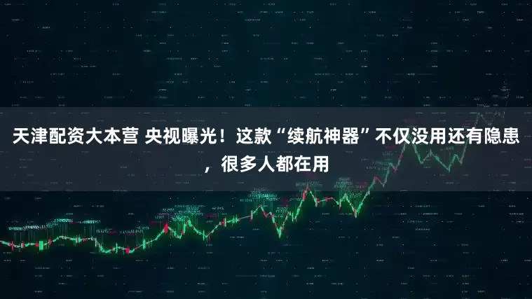 天津配资大本营 央视曝光！这款“续航神器”不仅没用还有隐患，很多人都在用